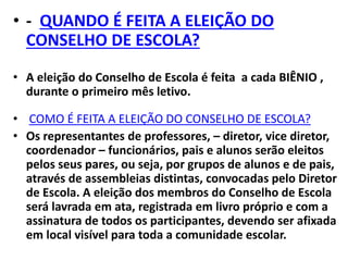 • - QUANDO É FEITA A ELEIÇÃO DO
CONSELHO DE ESCOLA?
• A eleição do Conselho de Escola é feita a cada BIÊNIO ,
durante o primeiro mês letivo.
• COMO É FEITA A ELEIÇÃO DO CONSELHO DE ESCOLA?
• Os representantes de professores, – diretor, vice diretor,
coordenador – funcionários, pais e alunos serão eleitos
pelos seus pares, ou seja, por grupos de alunos e de pais,
através de assembleias distintas, convocadas pelo Diretor
de Escola. A eleição dos membros do Conselho de Escola
será lavrada em ata, registrada em livro próprio e com a
assinatura de todos os participantes, devendo ser afixada
em local visível para toda a comunidade escolar.
 