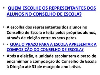 • QUEM ESCOLHE OS REPRESENTANTES DOS
ALUNOS NO CONSELHO DE ESCOLA?
• A escolha dos representantes dos alunos no
Conselho de Escola é feita pelos próprios alunos,
através de eleição entre os seus pares.
• - QUAL O PRAZO PARA A ESCOLA APRESENTAR A
COMPOSIÇÃO DO CONSELHO DE ESCOLA?
• Após a eleição, a unidade escolar tem o prazo de
encaminhar a composição do Conselho de Escola
à Direção até 31 de março do ano letivo.
 