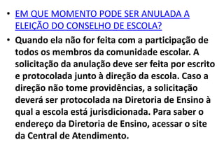 • EM QUE MOMENTO PODE SER ANULADA A
ELEIÇÃO DO CONSELHO DE ESCOLA?
• Quando ela não for feita com a participação de
todos os membros da comunidade escolar. A
solicitação da anulação deve ser feita por escrito
e protocolada junto à direção da escola. Caso a
direção não tome providências, a solicitação
deverá ser protocolada na Diretoria de Ensino à
qual a escola está jurisdicionada. Para saber o
endereço da Diretoria de Ensino, acessar o site
da Central de Atendimento.
 