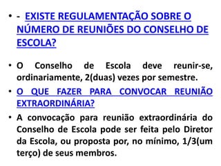 • - EXISTE REGULAMENTAÇÃO SOBRE O
NÚMERO DE REUNIÕES DO CONSELHO DE
ESCOLA?
• O Conselho de Escola deve reunir-se,
ordinariamente, 2(duas) vezes por semestre.
• O QUE FAZER PARA CONVOCAR REUNIÃO
EXTRAORDINÁRIA?
• A convocação para reunião extraordinária do
Conselho de Escola pode ser feita pelo Diretor
da Escola, ou proposta por, no mínimo, 1/3(um
terço) de seus membros.
 