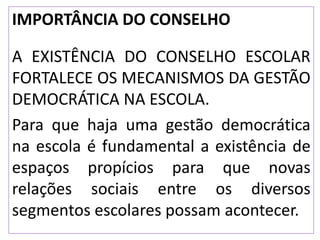 IMPORTÂNCIA DO CONSELHO
A EXISTÊNCIA DO CONSELHO ESCOLAR
FORTALECE OS MECANISMOS DA GESTÃO
DEMOCRÁTICA NA ESCOLA.
Para que haja uma gestão democrática
na escola é fundamental a existência de
espaços propícios para que novas
relações sociais entre os diversos
segmentos escolares possam acontecer.
 