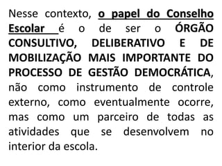 Nesse contexto, o papel do Conselho
Escolar é o de ser o ÓRGÃO
CONSULTIVO, DELIBERATIVO E DE
MOBILIZAÇÃO MAIS IMPORTANTE DO
PROCESSO DE GESTÃO DEMOCRÁTICA,
não como instrumento de controle
externo, como eventualmente ocorre,
mas como um parceiro de todas as
atividades que se desenvolvem no
interior da escola.
 