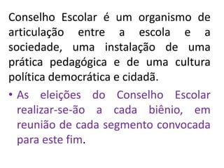 Conselho Escolar é um organismo de
articulação entre a escola e a
sociedade, uma instalação de uma
prática pedagógica e de uma cultura
política democrática e cidadã.
• As eleições do Conselho Escolar
realizar-se-ão a cada biênio, em
reunião de cada segmento convocada
para este fim.
 