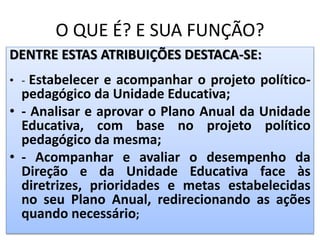 O QUE É? E SUA FUNÇÃO?
DENTRE ESTAS ATRIBUIÇÕES DESTACA-SE:
• - Estabelecer e acompanhar o projeto político-
pedagógico da Unidade Educativa;
• - Analisar e aprovar o Plano Anual da Unidade
Educativa, com base no projeto político
pedagógico da mesma;
• - Acompanhar e avaliar o desempenho da
Direção e da Unidade Educativa face às
diretrizes, prioridades e metas estabelecidas
no seu Plano Anual, redirecionando as ações
quando necessário;
 