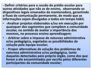 - Definir critérios para a cessão do prédio escolar para
outras atividades que não as de ensino, observando os
dispositivos legais emanados da mantenedora, garantindo
o fluxo de comunicação permanente, de modo que as
informações sejam divulgadas a todos em tempo hábil;
• -Analisar projetos elaborados e/ou em execução por
quaisquer dos segmentos que compõem a comunidade
escolar, no sentido de avaliar a importância dos
mesmos, no processo ensino aprendizagem;
• - Arbitrar sobre o impasse de natureza administrativa
e/ou pedagógica, esgotadas as possibilidades de
solução pela equipe escolar;
• - Propor alternativas de solução dos problemas de
natureza administrativa e/ou pedagógica, tanto
daqueles detectados pelo próprio órgão, como dos que
forem a ele encaminhados por escrito pelos diferentes
participantes da comunidade escolar;
 
