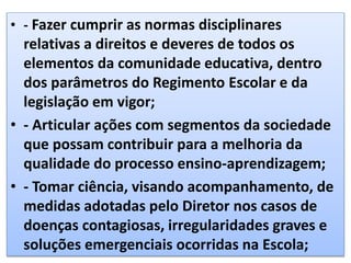 • - Fazer cumprir as normas disciplinares
relativas a direitos e deveres de todos os
elementos da comunidade educativa, dentro
dos parâmetros do Regimento Escolar e da
legislação em vigor;
• - Articular ações com segmentos da sociedade
que possam contribuir para a melhoria da
qualidade do processo ensino-aprendizagem;
• - Tomar ciência, visando acompanhamento, de
medidas adotadas pelo Diretor nos casos de
doenças contagiosas, irregularidades graves e
soluções emergenciais ocorridas na Escola;
 
