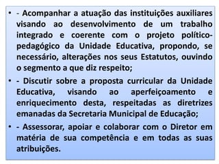 • - Acompanhar a atuação das instituições auxiliares
visando ao desenvolvimento de um trabalho
integrado e coerente com o projeto político-
pedagógico da Unidade Educativa, propondo, se
necessário, alterações nos seus Estatutos, ouvindo
o segmento a que diz respeito;
• - Discutir sobre a proposta curricular da Unidade
Educativa, visando ao aperfeiçoamento e
enriquecimento desta, respeitadas as diretrizes
emanadas da Secretaria Municipal de Educação;
• - Assessorar, apoiar e colaborar com o Diretor em
matéria de sua competência e em todas as suas
atribuições.
 
