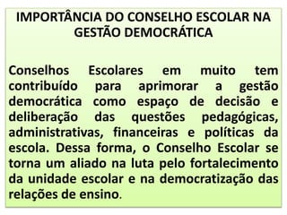 IMPORTÂNCIA DO CONSELHO ESCOLAR NA
GESTÃO DEMOCRÁTICA
Conselhos Escolares em muito tem
contribuído para aprimorar a gestão
democrática como espaço de decisão e
deliberação das questões pedagógicas,
administrativas, financeiras e políticas da
escola. Dessa forma, o Conselho Escolar se
torna um aliado na luta pelo fortalecimento
da unidade escolar e na democratização das
relações de ensino.
 