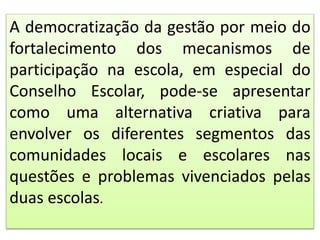 A democratização da gestão por meio do
fortalecimento dos mecanismos de
participação na escola, em especial do
Conselho Escolar, pode-se apresentar
como uma alternativa criativa para
envolver os diferentes segmentos das
comunidades locais e escolares nas
questões e problemas vivenciados pelas
duas escolas.
 