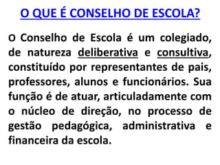 O QUE É CONSELHO DE ESCOLA?
O Conselho de Escola é um colegiado,
de natureza deliberativa e consultiva,
constituído por representantes de pais,
professores, alunos e funcionários. Sua
função é de atuar, articuladamente com
o núcleo de direção, no processo de
gestão pedagógica, administrativa e
financeira da escola.
 