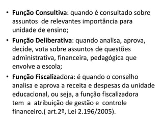 • Função Consultiva: quando é consultado sobre
assuntos de relevantes importância para
unidade de ensino;
• Função Deliberativa: quando analisa, aprova,
decide, vota sobre assuntos de questões
administrativa, financeira, pedagógica que
envolve a escola;
• Função Fiscalizadora: é quando o conselho
analisa e aprova a receita e despesas da unidade
educacional, ou seja, a função fiscalizadora
tem a atribuição de gestão e controle
financeiro.( art.2º, Lei 2.196/2005).
 