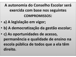 A autonomia do Conselho Escolar será
exercida com base nos seguintes
COMPROMISSOS:
• a) A legislação em vigor;
• b) A democratização da gestão escolar;
• c) As oportunidades de acesso,
permanência e qualidade de ensino na
escola pública de todos que a ela têm
direito.
 