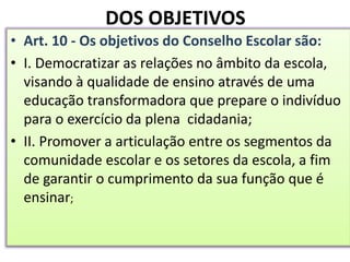 DOS OBJETIVOS
• Art. 10 - Os objetivos do Conselho Escolar são:
• I. Democratizar as relações no âmbito da escola,
visando à qualidade de ensino através de uma
educação transformadora que prepare o indivíduo
para o exercício da plena cidadania;
• II. Promover a articulação entre os segmentos da
comunidade escolar e os setores da escola, a fim
de garantir o cumprimento da sua função que é
ensinar;
 