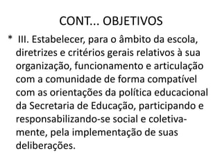CONT... OBJETIVOS
* III. Estabelecer, para o âmbito da escola,
diretrizes e critérios gerais relativos à sua
organização, funcionamento e articulação
com a comunidade de forma compatível
com as orientações da política educacional
da Secretaria de Educação, participando e
responsabilizando-se social e coletiva-
mente, pela implementação de suas
deliberações.
 