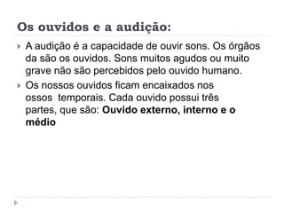 Os ouvidos e a audição:A audição é a capacidade de ouvir sons. Os órgãos da são os ouvidos. Sons muitos agudos ou muito grave não são percebidos pelo ouvido humano.Os nossos ouvidos ficam encaixados nos ossos  temporais. Cada ouvido possui três partes, que são: Ouvido externo, interno e o médio