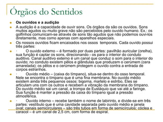 Órgãos do Sentidos
 Os ouvidos e a audição
 A audição é a capacidade de ouvir sons. Os órgãos da são os ouvidos. Sons
muitos agudos ou muito grave não são percebidos pelo ouvido humano. Ex.: os
golfinhos comunicam-se através de sons tão agudos que não podemos ouvi-los
diretamente, mas como apenas com aparelhos especiais.
 Os nossos ouvidos ficam encaixados nos ossos temporais. Cada ouvido possui
três partes:
 · O ouvido externo – é formado por duas partes: pavilhão auricular (orelha),
sua função é captar os sons, direcionando - os para o interior do conduto
auditivo. Canal auditivo externo é um canal que conduz o som para o interior do
ouvido; no conduto existem pêlos e glândulas que produzem o cerúmem (cera
amarelada); os pêlos e o cerúmem protegem o ouvido contra a entrada de
corpos estranhos.
 · Ouvido médio – (caixa do tímpano), situa-se dentro do osso temporal.
Nele se encontra o tímpano que é uma fina membrana. No ouvido médio
existem ainda três pequenos ossos: bigorna, martelo e estribo, Eles se
articulam uns com os outros e recebem a vibração da membrana do tímpano.
Do ouvido médio sai um canal, a trompa de Eustáquio que vai até a faringe.
Sua função é manter a pressão da caixa do tímpano igual a pressão
atmosférica.
 · Ouvido interno – recebe também o nome de labirinto, e divide-se em três
partes: vestíbulo que é uma cavidade separada pelo ouvido médio e janela
oval; canais semicirculares – são três tubos em forma de semicírculos; cóclea e
caracol – é um canal de 2,5 cm, com forma de espiral.
 