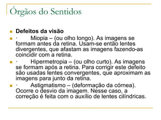 Órgãos do Sentidos
 Defeitos da visão
 · Miopia – (ou olho longo). As imagens se
formam antes da retina. Usam-se então lentes
divergentes, que afastam as imagens fazendo-as
coincidir com a retina.
 · Hipermetropia – (ou olho curto). As imagens
se formam após a retina. Para corrigir este defeito
são usadas lentes convergentes, que aproximam as
imagens para junto da retina.
 · Astigmatismo – (deformação da córnea).
Ocorre o desvio da imagem. Nesse caso, a
correção é feita com o auxílio de lentes cilíndricas.
 