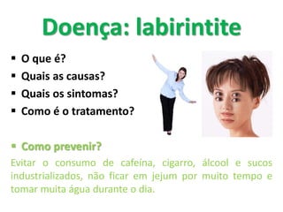  O que é?
 Quais as causas?
 Quais os sintomas?
 Como é o tratamento?
 Como prevenir?
Evitar o consumo de cafeína, cigarro, álcool e sucos
industrializados, não ficar em jejum por muito tempo e
tomar muita água durante o dia.
Doença: labirintite
 