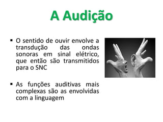 A Audição
 O sentido de ouvir envolve a
transdução das ondas
sonoras em sinal elétrico,
que então são transmitidos
para o SNC
 As funções auditivas mais
complexas são as envolvidas
com a linguagem
 