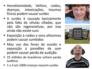  Hereditariedade, Velhice, ruídos,
doenças, intoxicações, traumas
físicos podem causar surdez
 A surdez é causada basicamente
pela falta de células ciliadas, que
não são regenerativas, por isso
ainda não existe cura
 Exposição à ruídos e sons altíssimos
podem causar zumbidos
 Mau uso dos fones de ouvido e
exposição à paredões de som
podem causar perda de audição
 25 milhões de brasileiros sofrem perda
auditiva.
 1 a 3 em 1000 crianças nascem surdas
 