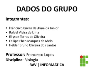 Integrantes:
 Francisco Erivan de Almeida Júnior
 Rafael Vieira de Lima
 Ellyson Torres de Oliveira
 Fellipe Eben Marques de Melo
 Hélder Bruno Oliveira dos Santos
Professor: Francesco Lopes
Disciplina: Biologia
3AV | INFORMÁTICA
DADOS DO GRUPO
 