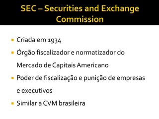  Criada em 1934
 Órgão fiscalizador e normatizador do
Mercado de CapitaisAmericano
 Poder de fiscalização e punição de empresas
e executivos
 Similar a CVM brasileira
 