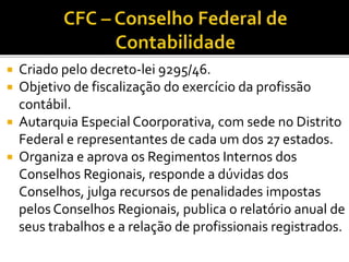  Criado pelo decreto-lei 9295/46.
 Objetivo de fiscalização do exercício da profissão
contábil.
 Autarquia Especial Coorporativa, com sede no Distrito
Federal e representantes de cada um dos 27 estados.
 Organiza e aprova os Regimentos Internos dos
Conselhos Regionais, responde a dúvidas dos
Conselhos, julga recursos de penalidades impostas
pelos Conselhos Regionais, publica o relatório anual de
seus trabalhos e a relação de profissionais registrados.
 