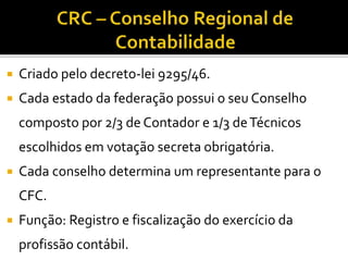  Criado pelo decreto-lei 9295/46.
 Cada estado da federação possui o seu Conselho
composto por 2/3 de Contador e 1/3 deTécnicos
escolhidos em votação secreta obrigatória.
 Cada conselho determina um representante para o
CFC.
 Função: Registro e fiscalização do exercício da
profissão contábil.
 