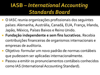  O IASC reunia organizações profissionais dos seguintes
países: Alemanha, Austrália, Canadá, EUA, França, Irlanda,
Japão, México, Países Baixos e Reino Unido.
 Fundação independente e sem fins lucrativos. Recebia
contribuições financeiras de organismos internacionais e
empresas de auditoria.
 Objetivo: formular um novo padrão de normas contábeis
que pudessem ser aplicadas internacionalmente.
 Passou a emitir os pronunciamentos contábeis conhecidos
como IAS (International Accounting Standard).
 