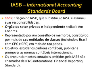  2001: Criação do IASB, que substituiu o IASC e assumiu
suas responsabilidades.
 Órgão do setor privado e independente sediado em
Londres.
 Representado por um conselho de membros, constituído
por mais de 140 entidades de classes (incluindo o Brasil
com CPC e CFC) em mais de 100 países.
 Objetivo: estudar os padrões contábeis, publicar e
promover as normas contábeis internacionais.
 Os pronunciamentos contábeis emitidos pelo IASB são
chamados de IFRS (International Financial Reporting
Standard).
 