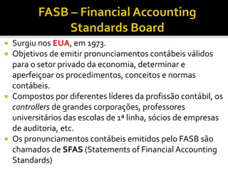  Surgiu nos EUA, em 1973.
 Objetivos de emitir pronunciamentos contábeis válidos
para o setor privado da economia, determinar e
aperfeiçoar os procedimentos, conceitos e normas
contábeis.
 Compostos por diferentes líderes da profissão contábil, os
controllers de grandes corporações, professores
universitários das escolas de 1ª linha, sócios de empresas
de auditoria, etc.
 Os pronunciamentos contábeis emitidos pelo FASB são
chamados de SFAS (Statements of Financial Accounting
Standards)
 