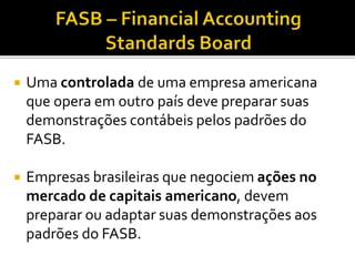  Uma controlada de uma empresa americana
que opera em outro país deve preparar suas
demonstrações contábeis pelos padrões do
FASB.
 Empresas brasileiras que negociem ações no
mercado de capitais americano, devem
preparar ou adaptar suas demonstrações aos
padrões do FASB.
 