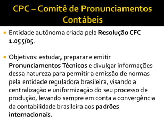  Entidade autônoma criada pela Resolução CFC
1.055/05.
 Objetivos: estudar, preparar e emitir
PronunciamentosTécnicos e divulgar informações
dessa natureza para permitir a emissão de normas
pela entidade reguladora brasileira, visando a
centralização e uniformização do seu processo de
produção, levando sempre em conta a convergência
da contabilidade brasileira aos padrões
internacionais.
 