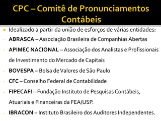  Idealizado a partir da união de esforços de várias entidades:
- ABRASCA – Associação Brasileira de Companhias Abertas
- APIMEC NACIONAL – Associação dos Analistas e Profissionais
de Investimento do Mercado de Capitais
- BOVESPA – Bolsa deValores de São Paulo
- CFC – Conselho Federal de Contabilidade
- FIPECAFI – Fundação Instituto de Pesquisas Contábeis,
Atuariais e Financeiras da FEA/USP.
- IBRACON – Instituto Brasileiro dos Auditores Independentes.
 