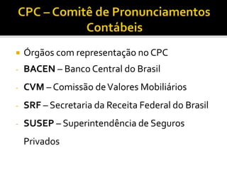  Órgãos com representação no CPC
- BACEN – Banco Central do Brasil
- CVM – Comissão deValores Mobiliários
- SRF – Secretaria da Receita Federal do Brasil
- SUSEP – Superintendência de Seguros
Privados
 