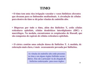 TIMO
• O timo tem uma rica irrigação vascular e vasos linfáticos eferentes
que drenam para os linfonodos mediastinais. A circulação de células
para dentro do timo se dá pelas vênulas de endotélio alto.


• Dispersas por todo o timo, além dos linfócitos T, estão células
reticulares epiteliais, células dendríticas interdigitantes (IDC) e
macrófagos. Na medula, encontramos os corpúsculos de Hassall, que
são compostos de espirais de células reticulares epiteliais.


• O córtex contém uma coleção densa de linfócitos T. A medula, de
coloração mais clara, é mais escassamente povoada por linfócitos.

                As vênulas de endotélio alto estão presentes
               no timo e em alguns órgãos linfóides secun-
               dários. Elas são a principal via de chegada de
                 linfócitos endereçados para esses órgãos.
                                                                   18
 