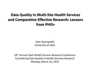 Data Quality in Multi-Site Health Services
and Comparative Effective Research: Lessons
from PHIS+
Ram Gouripeddi
University of Utah
10th Annual Utah Health Services Research Conference
Considering Data Quality in Health Services Research
Monday, March 16, 2015
 