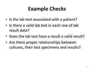Example Checks
• Is the lab test associated with a patient?
• Is there a valid lab test in each row of lab
result data?
• Does the lab test have a result a valid result?
• Are there proper relationships between
cultures, their test specimens and results?
13
 