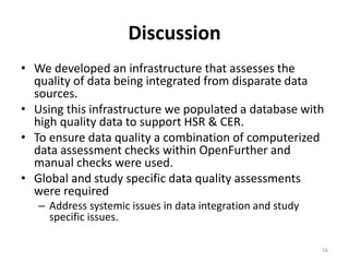 Discussion
• We developed an infrastructure that assesses the
quality of data being integrated from disparate data
sources.
• Using this infrastructure we populated a database with
high quality data to support HSR & CER.
• To ensure data quality a combination of computerized
data assessment checks within OpenFurther and
manual checks were used.
• Global and study specific data quality assessments
were required
– Address systemic issues in data integration and study
specific issues.
16
 