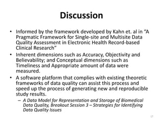 Discussion
• Informed by the framework developed by Kahn et. al in “A
Pragmatic Framework for Single-site and Multisite Data
Quality Assessment in Electronic Health Record-based
Clinical Research”
• Inherent dimensions such as Accuracy, Objectivity and
Believability; and Conceptual dimensions such as
Timeliness and Appropriate amount of data were
measured.
• A software platform that complies with existing theoretic
frameworks of data quality can assist this process and
speed up the process of generating new and reproducible
study results.
– A Data Model for Representation and Storage of Biomedical
Data Quality, Breakout Session 3 – Strategies for Identifying
Data Quality Issues
17
 