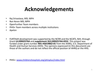 Acknowledgements
• Raj Srivastava, MD, MPH
• Ron Keren MD, MPH
• OpenFurther Team members
• PHIS+ Team members across multiple institutions
• Apelon
• FURTHeR development was supported by the NCRR and the NCATS, NIH, through
Grant UL1RR025764 and supplement 3UL1RR025764-02S2. This project was
funded under grant number R01 HS019862-01 from the AHRQ, U.S. Department of
Health and Human Services (HHS). The opinions expressed [in this document] are
those of the authors and do not reflect the official position of AHRQ or the HHS.
• PHIS+: www.childrenshospitals.org/phisplus/index.html
2
 