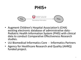 PHIS+
• Augment Children’s Hospital Association’s (CHA)
existing electronic database of administrative data -
Pediatric Health Information System (PHIS) with clinical
data to conduct Comparative Effectiveness Research
studies.
• UU Biomedical Informatics Core - Informatics Partners
• Agency for Healthcare Research and Quality (AHRQ)
funded project.
3
 