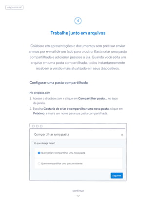 Colabore em apresentações e documentos sem precisar enviar
anexos por e-mail de um lado para o outro. Basta criar uma pasta
compartilhada e adicionar pessoas a ela. Quando você edita um
arquivo em uma pasta compartilhada, todos instantaneamente
recebem a versão mais atualizada em seus dispositivos.
No dropbox.com
1. Acesse o dropbox.com e clique em Compartilhar pasta... no topo
da janela.
2. Escolha Gostaria de criar e compartilhar uma nova pasta, ​clique em
Próximo, e insira um nome para sua pasta compartilhada.
Trabalhe junto em arquivos
4
continua
Configurar uma pasta compartilhada
página inicial
 