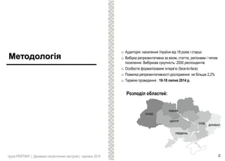 Методологія
o Аудиторія: населення України від 18 років і старші
o Вибірка репрезентативна за віком, статтю, регіонами і типом
поселення. Вибіркова сукупність: 2000 респондентів
o Особисте формалізоване інтерв’ю (face-to-face)
o Помилка репрезентативності дослідження: не більше 2,2%
o Терміни проведення : 10-18 липня 2014 р.
Розподіл областей:
група РЕЙТИНГ | Динаміка патріотичних настроїв | серпень 2014 2
 