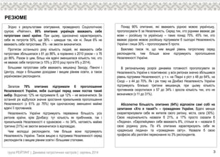 РЕЗЮМЕ
Згідно з результатами опитування, проведеного Соціологічною
групою «Рейтинг», 86% опитаних українців вважають себе
патріотами своєї країни. При цьому, однозначно характеризують
себе як патріотів 50%, ще 36% – швидше так, ніж ні. Лише 6% не
вважають себе патріотами, 8% - не змогли визначитися.
Протягом останнього року кількість людей, які вважають себе
патріотами збільшилася з 81 до 86%, а порівняно з 2010 роком – з 76
до 86%. Разом із цим, більш ніж вдвічі зменшилася кількість тих, хто
не вважає себе патріотом (з 15% у 2010 році проти 6% у 2014).
Більшими патріотами себе вважають мешканці Заходу, Півночі і
Центру, люди з більшими доходами і вищим рівнем освіти, а також
україномовні респонденти.
Загалом 76% опитаних підтримали б проголошення
Незалежності України, якби сьогодні перед ними постав такий
вибір. Водночас 12% не підтримали б, ще 12% – не визначилися. За
останній рік відбулося значне зростання прихильників проголошення
Незалежності (з 61% до 76%) при одночасному зменшенні майже
вдвічі її противників.
Незалежність України підтримують переважна більшість усіх
регіонів країни, крім Донбасу: тут кількість як прибічників, так і
прихильників Незалежності є однаковою – по 34%, натомість майже
третина (31%) не змогли визначитися із відповіддю.
Чим молодші респонденти, тим більше вони підтримують
Незалежність України. Також вищою є підтримка Незалежності серед
респондентів з вищим рівнем освіти і більшими статками.
Понад 90% опитаних, які вважають рідною мовою українську,
проголосували б за Незалежність. Серед тих, хто рідними вважає дві
мови – російську та українську – таких понад 70%. 45% тих, хто
вважає рідною мовою російську підтримали б сьогодні Незалежність
України і лише 30% – проголосували б проти.
Важливо також те, що чим вищий рівень патріотизму серед
респондентів, тим більше вони підтримують проголошення
Незалежності України.
В регіональному розрізі динаміка готовності проголосувати за
Незалежність України є позитивною: у всіх регіонах значно збільшився
рівень підтримки Незалежності, у т.ч. на Півдні є ріст з 48 до 64%, на
Сході – з 44 до 70%. Як і рік тому на Донбасі Незалежність України
підтримують близько третини мешканців, при цьому кількість
противників скоротилася з 57 до 34% і зросла кількість тих, хто не
визначився (з 11 до 31%).
Абсолютна більшість опитаних (64%) відповіли самі собі на
запитання «Хто я такий?» – громадянин України. Вдвічі менше
охарактеризували себе як жителів свого регіону, міста, села (30%).
Свою національність назвали б 21%, а 17% просто сказали б
«Людина». «Європейцями» себе вважають 8%, стільки ж – назвали б
свою родинну роль. По 4% опитаних характеризують себе як
«радянська людина» та «громадянин світу». Назвали б свою
професію або релігійні переконання по 3% респондентів.
група РЕЙТИНГ | Динаміка патріотичних настроїв | серпень 2014 3
 