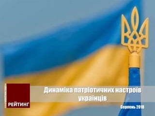 Серпень 2018
Динаміка патріотичних настроїв
українців
 
