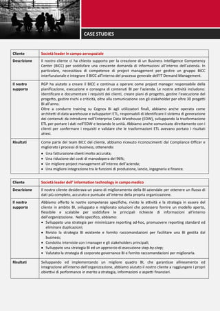 Cliente Società leader in campo aerospaziale
Descrizione Il nostro cliente ci ha chiesto supporto per la creazione di un Business Intelligence Competency
Center (BICC) per soddisfare una crescente domanda di informazioni all’interno dell’azienda. In
particolare, necessitava di competenze di project management per gestire un gruppo BICC
interfunzionale e integrare il BICC all’interno del processo generale dell’IT Demand Management.
Il nostro
supporto
RGP ha aiutato a creare il BICC e continua a operare come project manager responsabile della
pianificazione, esecuzione e consegna di contenuti BI per l’azienda. Le nostre attività includono:
identificare e documentare i requisiti dei clienti, creare piani di progetto, gestire l’esecuzione del
progetto, gestire rischi e criticità, oltre alla comunicazione con gli stakeholder per oltre 30 progetti
BI all’anno.
Oltre a condurre training su Cognos BI agli utilizzatori finali, abbiamo anche operato come
architetti di data warehouse e sviluppatori ETL, responsabili di identificare il sistema di generazione
dei contenuti da introdurre nell’Enterprise Data Warehouse (EDW), sviluppando la trasformazione
ETL per portare i dati nell’EDW e testando le unità. Abbiamo anche comunicato direttamente con i
clienti per confermare i requisiti e validare che le trasformazioni ETL avevano portato i risultati
attesi.
Risultati Come parte del team BICC del cliente, abbiamo ricevuto riconoscimenti dal Compliance Officer e
migliorato i processi di business, ottenendo:
 Una fatturazione clienti molto accurata;
 Una riduzione dei costi di manodopera del 96%;
 Un migliore project management all’interno dell’azienda;
 Una migliore integrazione tra le funzioni di produzione, lancio, ingegneria e finance.
Cliente Società leader dell’ information technology in campo medico
Descrizione Il nostro cliente desiderava un piano di miglioramento della BI aziendale per ottenere un flusso di
dati più completo, accurato e puntuale all’interno della propria organizzazione.
Il nostro
supporto
Abbiamo offerto le nostre competenze specifiche, rivisto le attività e la strategia in essere del
cliente in ambito BI, sviluppato e migliorato soluzioni che potessero fornire un modello aperto,
flessibile e scalabile per soddisfare le principali richieste di informazioni all’interno
dell’organizzazione. Nello specifico, abbiamo:
 Sviluppato una strategia per minimizzare reporting ad-hoc, promuovere reporting standard ed
eliminare duplicazioni;
 Rivisto la strategia BI esistente e fornito raccomandazioni per facilitare una BI gestita dal
business;
 Condotto interviste con i manager e gli stakeholders principali;
 Sviluppato una strategia BI ed un approccio di esecuzione step-by-step;
 Valutato la strategia di corporate governance BI e fornito raccomandazioni per migliorarla.
Risultati Sviluppando ed implementando un migliore quadro BI, che garantisse allineamento ed
integrazione all’interno dell’organizzazione, abbiamo aiutato il nostro cliente a raggiungere i propri
obiettivi di performance in merito a strategia, informazioni e aspetti finanziari.
CASE STUDIES
 