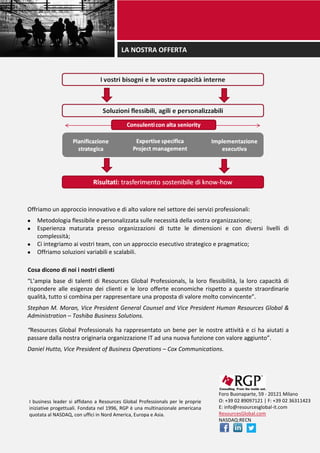 LA NOSTRA OFFERTA
Offriamo un approccio innovativo e di alto valore nel settore dei servizi professionali:
 Metodologia flessibile e personalizzata sulle necessità della vostra organizzazione;
 Esperienza maturata presso organizzazioni di tutte le dimensioni e con diversi livelli di
complessità;
 Ci integriamo ai vostri team, con un approccio esecutivo strategico e pragmatico;
 Offriamo soluzioni variabili e scalabili.
Cosa dicono di noi i nostri clienti
“L’ampia base di talenti di Resources Global Professionals, la loro flessibilità, la loro capacità di
rispondere alle esigenze dei clienti e le loro offerte economiche rispetto a queste straordinarie
qualità, tutto si combina per rappresentare una proposta di valore molto convincente”.
Stephan M. Moran, Vice President General Counsel and Vice President Human Resources Global &
Administration – Toshiba Business Solutions.
“Resources Global Professionals ha rappresentato un bene per le nostre attività e ci ha aiutati a
passare dalla nostra originaria organizzazione IT ad una nuova funzione con valore aggiunto”.
Daniel Hutto, Vice President of Business Operations – Cox Communications.
Foro Buonaparte, 59 - 20121 Milano
O: +39 02 89097121 | F: +39 02 36311423
E: info@resourcesglobal-it.com
ResourcesGlobal.com
NASDAQ:RECN
I business leader si affidano a Resources Global Professionals per le proprie
iniziative progettuali. Fondata nel 1996, RGP è una multinazionale americana
quotata al NASDAQ, con uffici in Nord America, Europa e Asia.
 