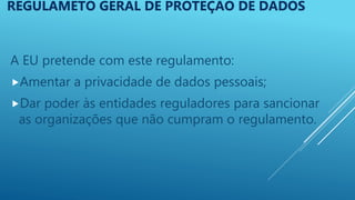 A EU pretende com este regulamento:
Amentar a privacidade de dados pessoais;
Dar poder às entidades reguladores para sancionar
as organizações que não cumpram o regulamento.
REGULAMETO GERAL DE PROTEÇÃO DE DADOS
 
