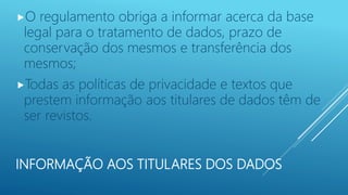 INFORMAÇÃO AOS TITULARES DOS DADOS
O regulamento obriga a informar acerca da base
legal para o tratamento de dados, prazo de
conservação dos mesmos e transferência dos
mesmos;
Todas as políticas de privacidade e textos que
prestem informação aos titulares de dados têm de
ser revistos.
 